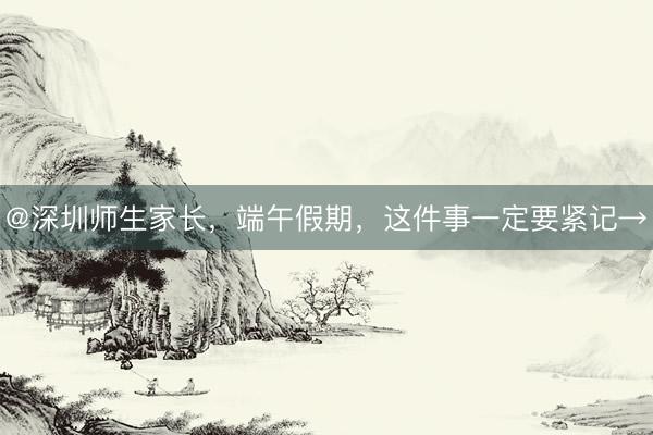 @深圳师生家长，端午假期，这件事一定要紧记→