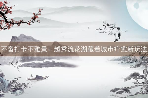 不啻打卡不雅景!越秀流花湖藏着城市疗愈新玩法