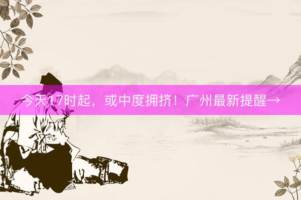 今天17时起，或中度拥挤！广州最新提醒→