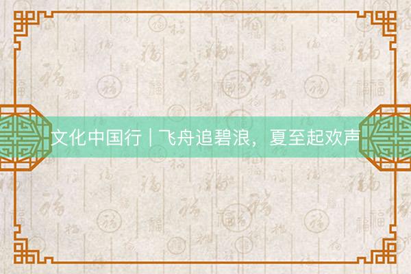 文化中国行 | 飞舟追碧浪，夏至起欢声