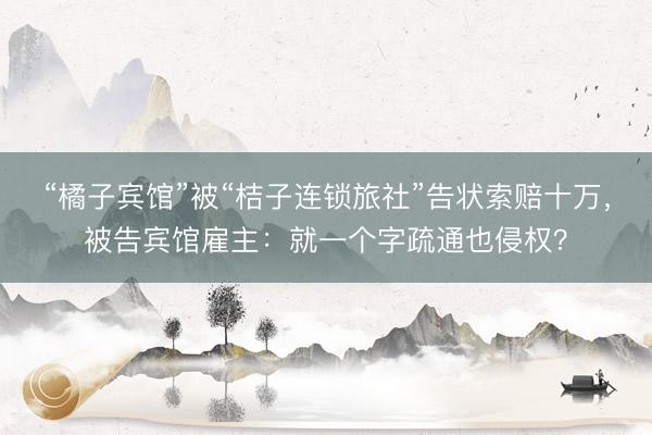 “橘子宾馆”被“桔子连锁旅社”告状索赔十万，被告宾馆雇主：就一个字疏通也侵权？