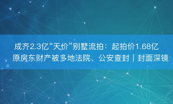 成齐2.3亿“天价”别墅流拍：起拍价1.68亿，原房东财产被多地法院、公安查封｜封面深镜
