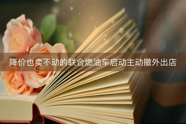降价也卖不动的联合燃油车启动主动撤外出店