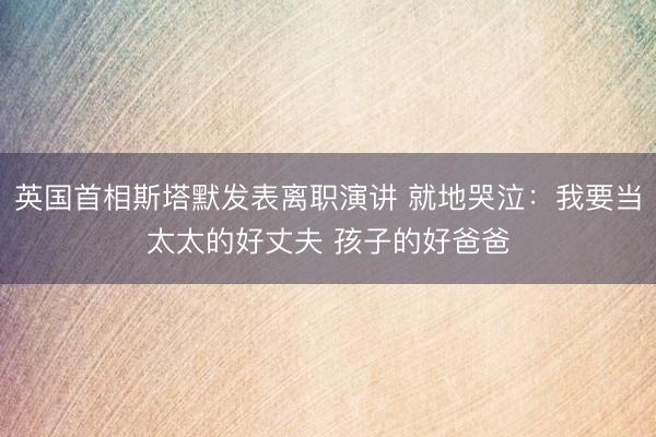 英国首相斯塔默发表离职演讲 就地哭泣：我要当太太的好丈夫 孩子的好爸爸