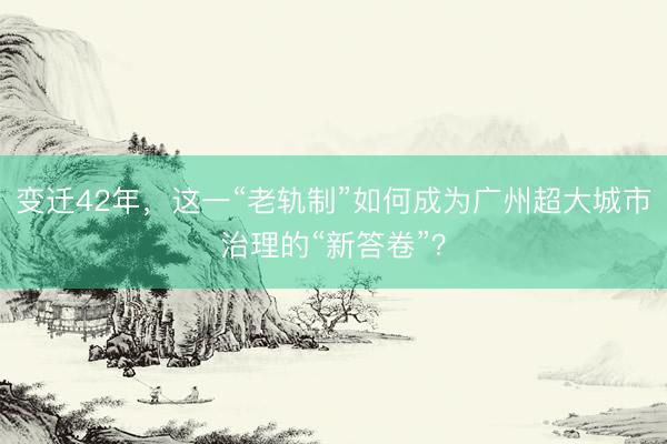 变迁42年，这一“老轨制”如何成为广州超大城市治理的“新答卷”？