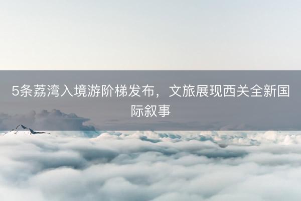 5条荔湾入境游阶梯发布，文旅展现西关全新国际叙事