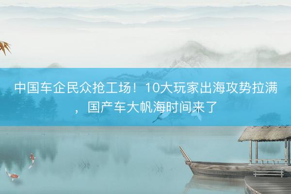 中国车企民众抢工场！10大玩家出海攻势拉满，国产车大帆海时间来了