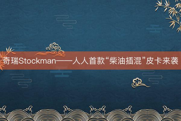 奇瑞Stockman——人人首款“柴油插混”皮卡来袭